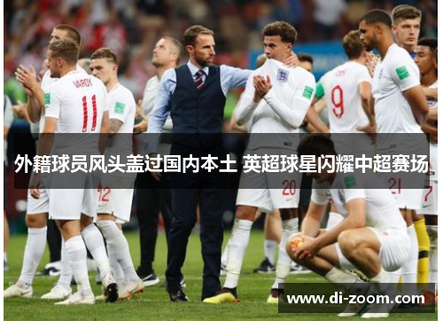 外籍球员风头盖过国内本土 英超球星闪耀中超赛场